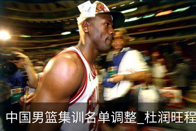 中国男篮集训名单调整 杜润旺程帅澎启程回国